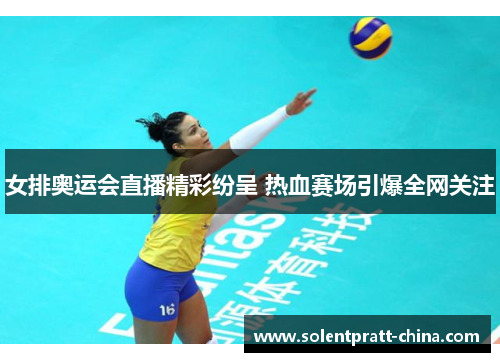 女排奥运会直播精彩纷呈 热血赛场引爆全网关注